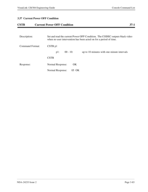 Page 109NDA-24233 Issue 2Page 3-83
VisuaLink 128/384 Engineering Guide Console Command List
3.37  Current Power OFF Condition
CSTB Current Power OFF Condition 37-1
Description: Set and read the current Power OFF Condition.  The CODEC outputs black video 
when no user intervention has been acted on for a period of time.
Command Format: CSTB p1
p1: 00 - 10: up to 10 minutes with one minute intervals
CSTB
Response: Normal Response:   OK
Normal Response: 05  OK 