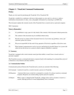 Page 13NDA-24233 Issue 2Page 1-1
VisuaLink 128/384 Engineering Guide Chapter 1
Chapter 1: VisuaLink Command Fundamentals
Preface
Thank you very much for purchasing the VisuaLink 128 or VisuaLink 384.
VisuaLink is suitable for a conference with one to three people on a site, and it is a device to  realize a 
multimedia communication of video, voice, and graphic information by connecting to an ISDN line.
This document explains the external console of the VisuaLink from a console such as a personal computer.
NEC...