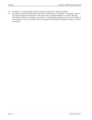 Page 18Page 1-6NDA-24233 Issue 2
Chapter 1 VisuaLink 128/384 Engineering Guide
(1) Command 1 is issued using the external control port rather than a personal computer.
(2) If a report is received from the remote unit before a transmission of Command 1, it transmits a report to 
a PC and then transmits Command 1 to the remote unit. It transmits Response 1 to the PC after the 
transmission. However, in parameter error and etc., it immediately transmits an error response. When an 
error response is received, it...