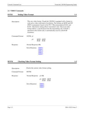 Page 28Page 3-2NDA-24233 Issue 2
Console Command List VisuaLink 128/384 Engineering Guide
3.1  VIDEO Commands
SVFM Setting Video Format 1-1
RVFM Checking Video Format Setting 1-2
Description:This sets video format. VisuaLink 128/384 is equipped with a feature to 
code active video with kinds of resolution. The formats are QCIF and CIF 
(FICF in parameter) based on the ITU-T Recommendation H.261 and 
H.263.  Resolution setting affects transmitted video. Received video 
format follows a specification from the...