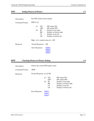 Page 29NDA-24233 Issue 2Page 3-3
VisuaLink 128/384 Engineering Guide Console Command List
SPIP Setting Picture-in-Picture 1-3
RPIP Checking Picture-in-Picture Setting 1-4
Description:Sets PIP (small screen) display
Command Format:SPIP p1 p2
p1: ON :  PIP output ON
OFF : PIP output OFF
P2: RT : Display at top right
RB : Display at bottom right
LT :  Display at top left
LB : Display at bottom left
Note:
  p2 is omitted when p1 = Off
Response: Normal Response: OK
Error Response:ERR01
ERR07
ERR85
ERR87...