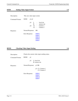 Page 30Page 3-4NDA-24233 Issue 2
Console Command List VisuaLink 128/384 Engineering Guide
SSND Setting Video Input Switch 1-5
RSND Checking Video Input Setting 1-6
Description: This sets video input switch.
Command Format:SSND p1 p2 
p1: L : local site
R : remote site
p2: C1 : Camera 1
C2 : Camera 2
Response:Normal Response:  OK
Error Response:ERR01
ERR07
ERR20
ERR85
ERR87
Description:Checks the current video input sending status.
Command Format:RSND p1
 
p1: L: local site
R: remote site
Response:Normal...