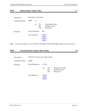 Page 31NDA-24233 Issue 2Page 3-5
VisuaLink 128/384 Engineering Guide Console Command List
SDSP Setting Monitor Output Video 1-7
Note:
User will be unable to switch to STILL PICTURE if STILL PICTURE graphics has not been sent.
RDSP Checking Monitor Output Video Setting 1-8
Description:Sets output video image.
Command Format:SDSP p1
 
p1: TX : Transmission Video
RX :  Reception Video
STL : Still-picture
Response:Normal Response: OK
Error Response:ERR01
ERR07
ERR85
ERR87
Description:Checks the current video output...