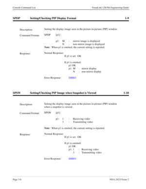 Page 32Page 3-6NDA-24233 Issue 2
Console Command List VisuaLink 128/384 Engineering Guide
SPDP Setting/Checking PIP Display Format 1-9
SPSW Setting/Checking PIP Image when Snapshot is Viewed 1-10
Description:Setting the display image seen in the picture-in-picture (PIP) window.
Command Format:SPDP [p1]
 
p1: M : mirror image is displayed
N :  non-mirror image is displayed
Note:
  When p1 is omitted, the current setting is reported.
Response:Normal Response:
If p1 is set:  OK
If p1 is omitted:
p1 OK
p1: M :...