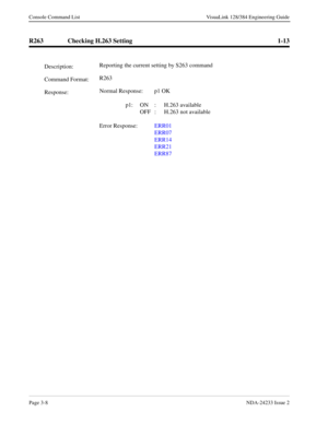 Page 34Page 3-8NDA-24233 Issue 2
Console Command List VisuaLink 128/384 Engineering Guide
R263 Checking H.263 Setting 1-13
Description:Reporting the current setting by S263 command
Command Format:R263
Response:Normal Response: p1 OK
 
p1: ON : H.263 available
OFF :  H.263 not available
Error Response:ERR01
ERR07
ERR14
ERR21
ERR87 