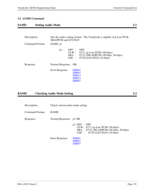 Page 35NDA-24233 Issue 2Page 3-9
VisuaLink 128/384 Engineering Guide Console Command List
3.2  AUDIO Command
SAMD Setting Audio Mode 2-1
RAMD Checking Audio Mode Setting 2-2
Description: Sets the audio coding format.  The VisuaLink is capable of m
-Law PCM, 
SBADPCM and LP-CELP.
Command Format: SAMD p1 
p1: OFF : OFF
ULW :  G711 (m
-Law PCM) (56 kbps)
SBA :  G722 (SB-ADPCM) (48 kbps, 56 kbps)
LDC :  G728 (LD-CELP) (16 kbps)
Response: Normal Response: OK
Error Response:  ERR01
ERR07
ERR14
ERR21
ERR87...