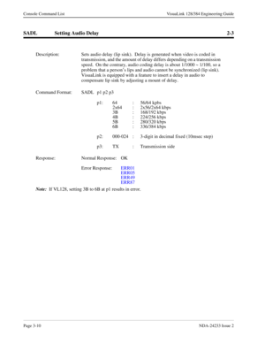 Page 36Page 3-10NDA-24233 Issue 2
Console Command List VisuaLink 128/384 Engineering Guide
SADL Setting Audio Delay 2-3
Description: Sets audio delay (lip sink).  Delay is generated when video is coded in 
transmission, and the amount of delay differs depending on a transmission 
speed.  On the contrary, audio coding delay is about 1/1000 ~ 1/100, so a 
problem that a person’s lips and audio cannot be synchronized (lip sink).  
VisuaLink is equipped with a feature to insert a delay in audio to 
compensate lip...