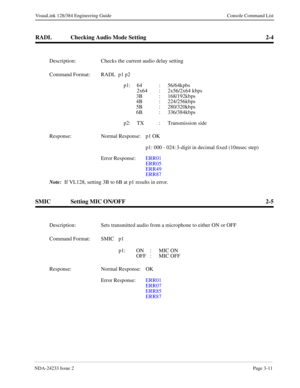 Page 37NDA-24233 Issue 2Page 3-11
VisuaLink 128/384 Engineering Guide Console Command List
RADL Checking Audio Mode Setting 2-4
SMIC Setting MIC ON/OFF 2-5
Description: Checks the current audio delay setting
Command Format: RADL  p1 p2
p1: 64 : 56/64kpbs
2x64 : 2x56/2x64 kbps
3B : 168/192kbps
4B : 224/256kbps
5B : 280/320kbps
6B : 336/384kbps
p2: TX : Transmission side
Response: Normal Response:  p1 OK
p1: 000 - 024: 3-digit in decimal fixed (10msec step)
Error Response:ERR01
ERR05
ERR49
ERR87
Note:
  If VL128,...