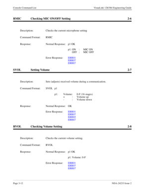 Page 38Page 3-12NDA-24233 Issue 2
Console Command List VisuaLink 128/384 Engineering Guide
RMIC Checking MIC ON/OFF Setting 2-6
SVOL Setting Volume 2-7
RVOL Checking Volume Setting 2-8
Description: Checks the current microphone setting
Command Format: RMIC
Response: Normal Response: p1 OK
p1: ON : MIC ON
OFF :  MIC OFF
Error Response:  ERR01
ERR07
ERR87
Description: Sets (adjusts) received volume during a communication.
Command Format: SVOL  p1 
p1: Volume : 0-F (16 stages)
+ :  Volume up
- :  Volume down...