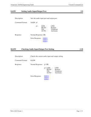 Page 39NDA-24233 Issue 2Page 3-13
VisuaLink 128/384 Engineering Guide Console Command List
SASW Setting Audio Input/Output Port 2-9
RASW Checking Audio Input/Output Port Setting 2-10
Description: Sets the audio input port and output port.
Command Format: SASW p1 
p1:   LINE :  LINE 
HEAD : Headset
TEL : Telephone
AUTO : Automatic
Response: Normal Response: OK
Error Response:  ERR01
ERR07
ERR87
Description: Checks the current audio input and output setting.
Command Format: RASW
Response: Normal Response:  p1 OK...