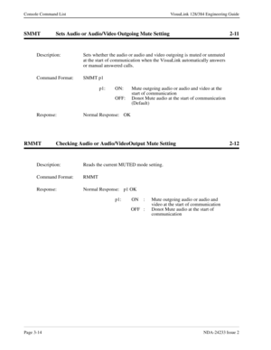 Page 40Page 3-14NDA-24233 Issue 2
Console Command List VisuaLink 128/384 Engineering Guide
SMMT Sets Audio or Audio/Video Outgoing Mute Setting 2-11
RMMT Checking Audio or Audio/VideoOutput Mute Setting 2-12
Description: Sets whether the audio or audio and video outgoing is muted or unmuted 
at the start of communication when the VisuaLink automatically answers 
or manual answered calls.
Command Format: SMMT p1 
p1:   ON: Mute outgoing audio or audio and video at the 
start of communication
OFF: Donot Mute...