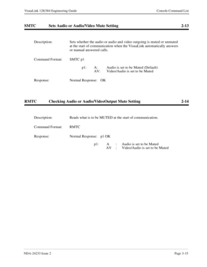 Page 41NDA-24233 Issue 2Page 3-15
VisuaLink 128/384 Engineering Guide Console Command List
SMTC Sets Audio or Audio/Video Mute Setting 2-13
RMTC Checking Audio or Audio/VideoOutput Mute Setting 2-14
Description: Sets whether the audio or audio and video outgoing is muted or unmuted 
at the start of communication when the VisuaLink automatically answers 
or manual answered calls.
Command Format: SMTC p1 
p1:   A: Audio is set to be Muted (Default)
AV: Video/Audio is set to be Muted
Response: Normal Response:...