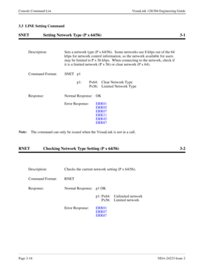 Page 42Page 3-16NDA-24233 Issue 2
Console Command List VisuaLink 128/384 Engineering Guide
3.3  LINE Setting Command
SNET Setting Network Type (P x 64/56) 3-1
Note:
The command can only be issued when the VisuaLink is not in a call.
RNET Checking Network Type Setting (P x 64/56) 3-2
Description: Sets a network type (P x 64/56).  Some networks use 8 kbps out of the 64 
kbps for network control information, so the network available for users 
may be limited to P x 56 kbps.  When connecting to the network, check...