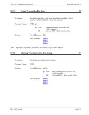 Page 43NDA-24233 Issue 2Page 3-17
VisuaLink 128/384 Engineering Guide Console Command List
NNSS Setting Transmission Line Type 3-3
Note:
High Speed digital basic leased lines are currently only available in Japan.
NNSI Checking Transmission Line Type Setting 3-4
Description: Sets the line interface:  High speed digital basic leased line (128k I 
Interface) or National ISDN-1 Basic Rate Interface
 
Command Format: NNSS  p1 
p1: D2B :  *High speed digital basic leased line 
(128k I Interface)
I2B :  National...