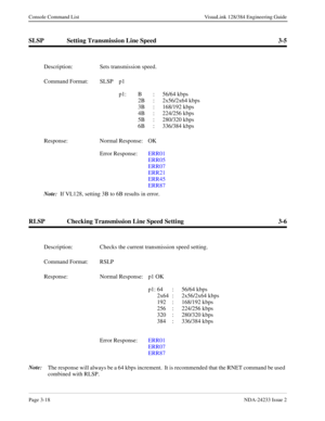 Page 44Page 3-18NDA-24233 Issue 2
Console Command List VisuaLink 128/384 Engineering Guide
SLSP Setting Transmission Line Speed 3-5
RLSP Checking Transmission Line Speed Setting 3-6
Note:
The response will always be a 64 kbps increment.  It is recommended that the RNET command be used 
combined with RLSP. Description: Sets transmission speed.
Command Format: SLSP  p1 
p1: B : 56/64 kbps
2B : 2x56/2x64 kbps
3B : 168/192 kbps
4B : 224/256 kbps
5B : 280/320 kbps
6B : 336/384 kbps
Response: Normal Response:  OK...