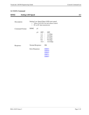 Page 45NDA-24233 Issue 2Page 3-19
VisuaLink 128/384 Engineering Guide Console Command List
3.4  DATA Command
SDM2 Setting LSD Speed 4-1
Description:Setting Low Speed Data (LSD) port speed• Allows for H.281 far-end camera control
• PC-to-PC data transmission
Command Format:SDM2 p1
 
p1: OFF : OFF
1.2 : 1.2 kbps
4.8 : 4.8 kbps
6.4 : 6.4 kbps
9.6 : 9.6 kbps
14.4 : 14.4 kbps
Response:Normal Response: OK
Error Response:ERR01
ERR05
ERR07
ERR21
ERR87 