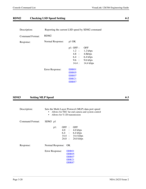 Page 46Page 3-20NDA-24233 Issue 2
Console Command List VisuaLink 128/384 Engineering Guide
RDM2 Checking LSD Speed Setting 4-2
SDM3 Setting MLP Speed 4-3
Description: Reporting the current LSD speed by SDM2 command
Command Format:RDM2
 
Response:Normal Response: p1 OK
p1: OFF : OFF
1.2 : 1.2 kbps
4.8 : 4.8kbps
6.4 : 6.4 kbps
9.6 : 9.6 kbps
14.4 : 14.4 kbps
Error Response:ERR01
ERR05
ERR07
ERR21
ERR87
Description: Sets the Multi Layer Protocol (MLP) data port speed
• Allows for NEC far-end camera and system...