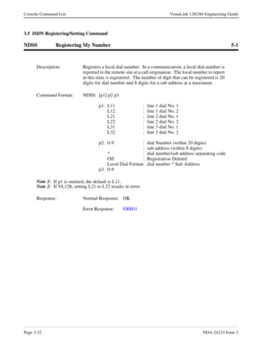 Page 48Page 3-22NDA-24233 Issue 2
Console Command List VisuaLink 128/384 Engineering Guide
3.5  ISDN Registering/Setting Command
NDSS Registering My Number 5-1
Description: Registers a local dial number.  In a communication, a local dial number is 
reported to the remote site at a call origination.  The local number to report 
at this time is registered.  The number of digit that can be registered is 20 
digits for dial number and 8 digits for a sub address at a maximum.
Command Format: NDSS  [p1] p2 p3
p1: L11...