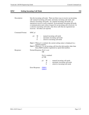 Page 53NDA-24233 Issue 2Page 3-27
VisuaLink 128/384 Engineering Guide Console Command List
SINC Setting Incoming Call Mode 5-8
Description: Sets the incoming call mode.  There are three ways to receive an incoming 
call: manual incoming call mode, automatic incoming call mode, and 
selective incoming call mode.  In a manual incoming call mode, an 
operation to receive a call is required.  In an automatic incoming call mode, 
a communication starts when a request for an incoming call is received.  In 
a...