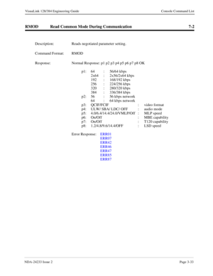 Page 59NDA-24233 Issue 2Page 3-33
VisuaLink 128/384 Engineering Guide Console Command List
RMOD Read Common Mode During Communication 7-2
Description: Reads negotiated parameter setting.
Command Format: RMOD
Response: Normal Response: p1 p2 p3 p4 p5 p6 p7 p8 OK
p1: 64 : 56/64 kbps
2x64 : 2x56/2x64 kbps
192 : 168/192 kbps
256 : 224/256 kbps
320 : 280/320 kbps
384 : 336/384 kbps
p2: 56 : 56 kbps network
64  :  64 kbps network
p3: QCIF/FCIF  :  video format 
p4: ULW/ SBA/ LDC/ OFF  : audio mode
p5:...