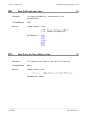 Page 60Page 3-34NDA-24233 Issue 2
Console Command List VisuaLink 128/384 Engineering Guide
R221 Read H.221 Synchronous Status 7-3
RPNA Read Remote Site Name (at Point-to-Point) 7-4
Description: This reads a status of the H.221 frame specified in ITU-T 
Recommendation
Command Format: R221
Response: Normal Response:  p1 OK
p1: AI :  frame synchronization established
p2: DI :  frame not in synchronization
Error Response:  ERR01
ERR07
ERR42
ERR46
ERR47
ERR85
ERR87 
Description: This reads the remote site name in...