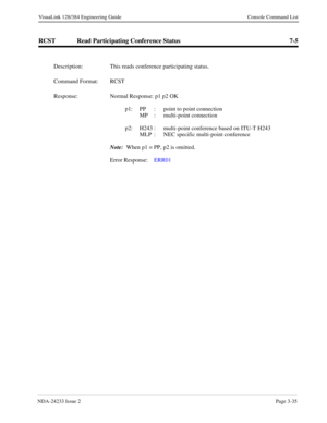Page 61NDA-24233 Issue 2Page 3-35
VisuaLink 128/384 Engineering Guide Console Command List
RCST Read Participating Conference Status 7-5
Description: This reads conference participating status.
Command Format: RCST
Response: Normal Response: p1 p2 OK
p1: PP  :  point to point connection 
   MP  :  multi-point connection 
p2: H243 :  multi-point conference based on ITU-T H243 
MLP  :  NEC specific multi-point conference 
Note: 
 When p1 = PP, p2 is omitted.
Error Response:  ERR01  