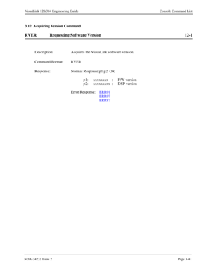 Page 67NDA-24233 Issue 2Page 3-41
VisuaLink 128/384 Engineering Guide Console Command List
3.12  Acquiring Version Command
RVER Requesting Software Version 12-1
Description: Acquires the VisuaLink software version.
Command Format: RVER
Response: Normal Response:p1 p2  OK
p1: xxxxxxxx : F/W version
p2: xxxxxxxxx : DSP version
Error Response:  ERR01
ERR07
ERR87 