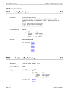 Page 68Page 3-42NDA-24233 Issue 2
Console Command List VisuaLink 128/384 Engineering Guide
3.13  Maintenance Command
SLLB Setting Local Loopback 13-1
RLLB Checking Local Loopback Setting 13-2
Description: Sets local loopback process.
VisuaLink is equipped with a loopback test point inside a terminal for 
autonomous diagnosis as a maintenance feature.  Loopback points are as 
follows:
AUDIO: analog audio section loopback
VIDEO: analog video section loopback
LINE: line interface section loopback
Command Format:...
