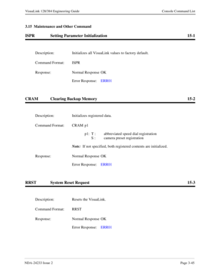 Page 71NDA-24233 Issue 2Page 3-45
VisuaLink 128/384 Engineering Guide Console Command List
3.15  Maintenance and Other Command
ISPR Setting Parameter Initialization 15-1
CRAM Clearing Backup Memory 15-2
RRST System Reset Request 15-3
Description: Initializes all VisuaLink values to factory default.
Command Format: ISPR
Response: Normal Response  OK
Error Response:  ERR01
Description: Initializes registered data.
Command Format: CRAM p1
p1: T :  abbreviated speed dial registration
S :  camera preset...