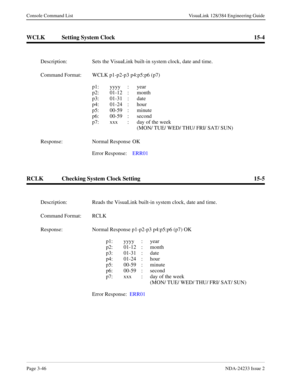 Page 72Page 3-46NDA-24233 Issue 2
Console Command List VisuaLink 128/384 Engineering Guide
WCLK Setting System Clock 15-4
RCLK Checking System Clock Setting 15-5
Description: Sets the VisuaLink built-in system clock, date and time.
Command Format: WCLK p1-p2-p3 p4:p5:p6 (p7)
p1: yyyy :  year
p2: 01-12 :  month
p3: 01-31 :  date 
p4: 01-24 :  hour
p5: 00-59 :  minute
p6: 00-59 :  second
p7: xxx  :  day of the week
(MON/ TUE/ WED/ THU/ FRI/ SAT/ SUN)
Response: Normal Response  OK
Error Response:  ERR01...