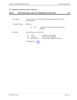 Page 73NDA-24233 Issue 2Page 3-47
VisuaLink 128/384 Engineering Guide Console Command List
3.16  Mutli-point Conference Status Command
RMNA Read Multi-point Conference Participating Location Name 16-1
Description: Acquires location name of all location participating locations in multi-
point conference.
Command Format: RMNA p1
p1: 1-255 : conference room number (can be specified in 
multiple)
Response: Normal Response p1 p2 p3 OK
p1: 1-999 : conference room number
p2: xxxxxxxx  :  location name in alphabet 
p3:...