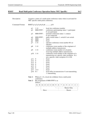 Page 74Page 3-48NDA-24233 Issue 2
Console Command List VisuaLink 128/384 Engineering Guide
RMST Read Multi-point Conference Operation Status (NEC Specific) 16-2
Description: Acquires a status of a multi-point conference status when in activated for 
NEC specific multi-point conference.
Command Format: RMST p1 p2 p3 p4 p5 p6 ............ p18
p1: 1-14  :  local site conference number
p2: 0000-FFFF  :  conference participating status 1: participate 
0: not participate
p3: 0000-FFFF  :  terminal connection status...