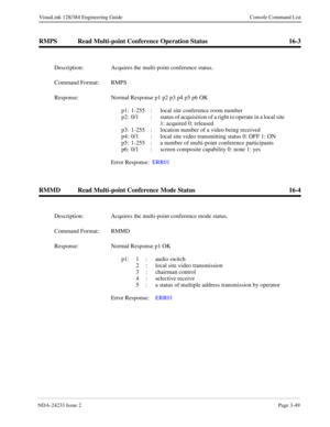 Page 75NDA-24233 Issue 2Page 3-49
VisuaLink 128/384 Engineering Guide Console Command List
RMPS Read Multi-point Conference Operation Status 16-3
RMMD Read Multi-point Conference Mode Status 16-4
Description: Acquires the multi-point conference status.
Command Format: RMPS
Response: Normal Response p1 p2 p3 p4 p5 p6 OK
p1: 1-255  : local site conference room number
p2: 0/1  :  status of acquisition of a right to operate in a local site 
1: acquired 0: released 
p3: 1-255  :  location number of a video being...