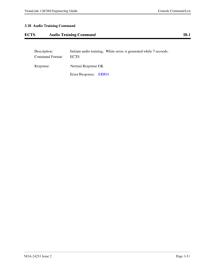 Page 77NDA-24233 Issue 2Page 3-51
VisuaLink 128/384 Engineering Guide Console Command List
3.18  Audio Training Command
ECTS Audio Training Command 18-1
Description: Initiate audio training.  White noise is generated while 7 seconds.
Command Format: ECTS
Response: Normal Response OK
Error Response:ERR01 