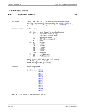 Page 78Page 3-52NDA-24233 Issue 2
Console Command List VisuaLink 128/384 Engineering Guide
3.19  ISDN Control Command
NCRN Requesting Connection 19-1
Description: Placing a BRI ISDN call.  A call can be requested by either directly 
specifying a remote number or using an speed dial number.  If using an 
speed dial number, it must be registered in advance with MDST command.
Command Format: NCRN  p1 p2 p3
p1: #xx  :  speed dial call (xx : speed dial number)
0-9  :  dial number (within 20-digit)
   Sub address...