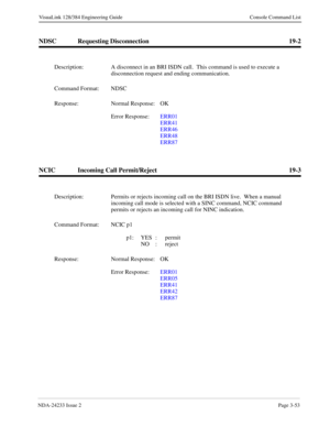 Page 79NDA-24233 Issue 2Page 3-53
VisuaLink 128/384 Engineering Guide Console Command List
NDSC Requesting Disconnection 19-2
NCIC Incoming Call Permit/Reject 19-3
Description: A disconnect in an BRI ISDN call.  This command is used to execute a 
disconnection request and ending communication.
Command Format: NDSC
Response: Normal Response:  OK
Error Response:  ERR01
ERR41
ERR46
ERR48
ERR87
Description: Permits or rejects incoming call on the BRI ISDN live.  When a manual 
incoming call mode is selected with a...