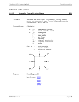 Page 81NDA-24233 Issue 2Page 3-55
VisuaLink 128/384 Engineering Guide Console Command List
3.20  Camera Control Command
CAMS Request for Camera Direction Change 20-1
Description: Sets camera head swing control.  This command is valid only when an 
preset or auto mode camera is in use.  A control of Camera 2 is only valid 
when the camera is the EVI-D30 type.
Command Format: CMAS  p1 p2
p1: L1-2  :  local camera 1/ 2 control
R1-2  :  remote camera 1/ 2 control
p2: 1-9 :  preset number
Z x  :  zoom change
F x  :...