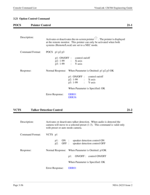 Page 82Page 3-56NDA-24233 Issue 2
Console Command List VisuaLink 128/384 Engineering Guide
3.21  Option Control Command
POCS Pointer Control 21-1
VCTS Talker Detection Control 21-2
Description:
Activates or deactivates the on-screen pointer .  The pointer is displayed 
at the remote monitor.  This pointer can only be activated when both 
systems (Remote/Local) are set to a NEC mode.
Command Format: POCS p1 p2 p3
p1: ON/OFF  :  control on/off
p2: 1-99 : X-axis
p3: 1-99 : Y-axis
Response: Normal Response: When...