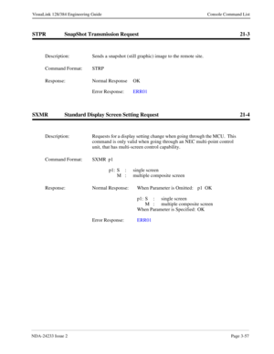 Page 83NDA-24233 Issue 2Page 3-57
VisuaLink 128/384 Engineering Guide Console Command List
STPR SnapShot Transmission Request 21-3
SXMR Standard Display Screen Setting Request 21-4
Description: Sends a snapshot (still graphic) image to the remote site.
Command Format: STRP 
Response: Normal Response  OK
Error Response:  ERR01 
Description: Requests for a display setting change when going through the MCU.  This 
command is only valid when going through an NEC multi-point control 
unit, that has multi-screen...