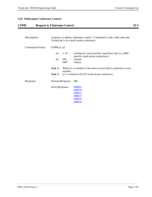 Page 85NDA-24233 Issue 2Page 3-59
VisuaLink 128/384 Engineering Guide Console Command List
3.22  Multi-point Conference Control
COPR Request to Chairman Control 22-1
Description: Acquires or deletes chairman control.  Command is only valid when the 
VisuaLink is in a multi-point conference.
Command Format: COPR p1 p2 
p1: 1-14  :  conference room number (specified only in a NEC 
specific multi-point conference)
p2: ON :  acquire
OFF :  release
Note 1:
When p1 is omitted, it becomes a local office conference...