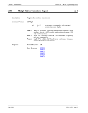 Page 86Page 3-60NDA-24233 Issue 2
Console Command List VisuaLink 128/384 Engineering Guide
CSPR Multiple Address Transmission Request 22-2
Description: Acquires the simulcast transmission.
Command Format: CSPR p1 
p1: 0-255  :  conference room number to be received
*  :  composite screen display 
Note 1:
When p1 is omitted, it becomes a local office conference room 
number.  Also in a NEC specific multi-point conference, 1-14 
only can be specified.
Note 2:
In p1,  * is valid only when a MCU to connect has a...