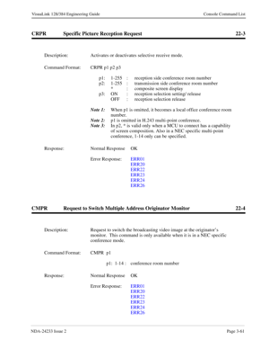 Page 87NDA-24233 Issue 2Page 3-61
VisuaLink 128/384 Engineering Guide Console Command List
CRPR Specific Picture Reception Request 22-3
CMPR Request to Switch Multiple Address Originator Monitor 22-4
Description: Activates or deactivates selective receive mode.
Command Format: CRPR p1 p2 p3
p1: 1-255  :  reception side conference room number
p2: 1-255  :  transmission side conference room number
*  :  composite screen display 
p3: ON  :  reception selection setting/ release
OFF  :  reception selection release...