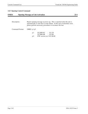 Page 88Page 3-62NDA-24233 Issue 2
Console Command List VisuaLink 128/384 Engineering Guide
3.23  Opening Control Command
OMES Opening Message at Unit Activation 23-1
Description: Report opening message at power up.  This is reported when the unit is 
automatically re-start due to some failure.  In the case of automatic reset, 
please perform necessary procedures to reconnect the line. 
Command Format: OMES p1 p2
p1: TC2000-EC : VL128
TC2000-6B : VL384
p2: F/W version (ex) V01.00.00 