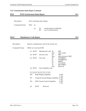 Page 89NDA-24233 Issue 2Page 3-63
VisuaLink 128/384 Engineering Guide Console Command List
3.24  Communication Status Report Command
H221 H.221 Synchronous Status Report 24-1
IMAC Manufacturer Code Report 24-2
Description: H.221 reporting status change.
Command Format: H221 p1 
p1: AI :  synchronization established
DI :  out of synchronization
Description: Reports a manufacturer code for the remote site.
Command Format: IMAC p1 p2 p3 p4 p5 OK
p1: 00-FF  : Manufacturer code  49 :  NEC
Else : other vendor
p2:...