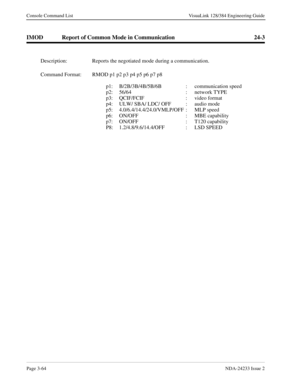 Page 90Page 3-64NDA-24233 Issue 2
Console Command List VisuaLink 128/384 Engineering Guide
IMOD Report of Common Mode in Communication 24-3
Description: Reports the negotiated mode during a communication.
Command Format: RMOD p1 p2 p3 p4 p5 p6 p7 p8 
p1: B/2B/3B/4B/5B/6B  :  communication speed
p2: 56/64 : network TYPE
p3: QCIF/FCIF  :  video format 
p4: ULW/ SBA/ LDC/ OFF  : audio mode
p5: 4.0/6.4/14.4/24.0/VMLP/OFF  : MLP speed
p6: ON/OFF  :  MBE capability
p7: ON/OFF : T120 capability
P8:...