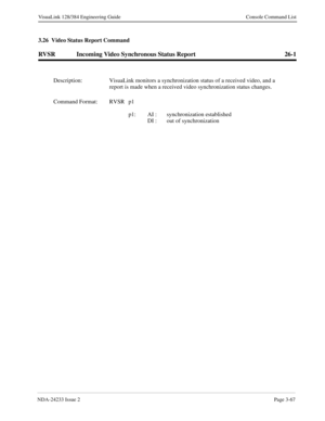 Page 93NDA-24233 Issue 2Page 3-67
VisuaLink 128/384 Engineering Guide Console Command List
3.26  Video Status Report Command
RVSR Incoming Video Synchronous Status Report 26-1
Description: VisuaLink monitors a synchronization status of a received video, and a 
report is made when a received video synchronization status changes.
Command Format: RVSR p1 
p1: AI :  synchronization established
DI :  out of synchronization 