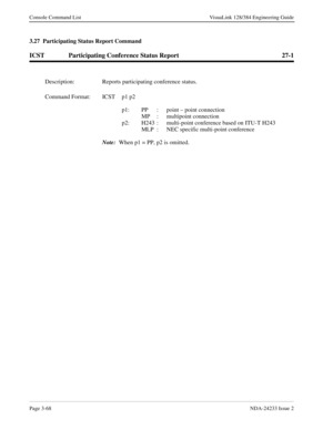 Page 94Page 3-68NDA-24233 Issue 2
Console Command List VisuaLink 128/384 Engineering Guide
3.27  Participating Status Report Command
ICST Participating Conference Status Report 27-1
Description: Reports participating conference status.
Command Format: ICST p1 p2 
p1: PP  :  point – point connection 
   MP  :  multipoint connection 
p2: H243  :  multi-point conference based on ITU-T H243 
MLP  :  NEC specific multi-point conference 
Note:
  When p1 = PP, p2 is omitted. 