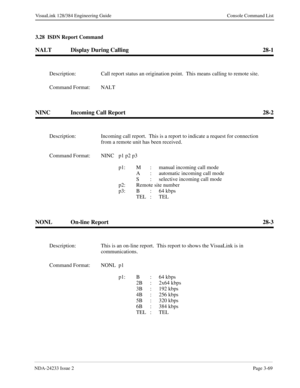 Page 95NDA-24233 Issue 2Page 3-69
VisuaLink 128/384 Engineering Guide Console Command List
3.28  ISDN Report Command
NALT Display During Calling 28-1
NINC Incoming Call Report 28-2
NONL On-line Report 28-3
Description: Call report status an origination point.  This means calling to remote site.
Command Format: NALT
Description: Incoming call report.  This is a report to indicate a request for connection 
from a remote unit has been received.
Command Format: NINC p1 p2 p3
p1: M :  manual incoming call mode
A :...