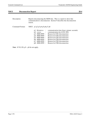 Page 96Page 3-70NDA-24233 Issue 2
Console Command List VisuaLink 128/384 Engineering Guide
NDCI Disconnection Report 28-4
Description: Reports disconnecting the ISDN line.  This is a report to show that 
communication is disconnected.  Section 9 describes the disconnection 
reason.
Command Format: NDCI p1 p2 p3 p4 p5 p6 p7 p8
p1: hh:mm:ss :  communication time (hour: minute: seconds)
p2: xxxxx  :  communication fee (0-99, 999)
p3: #000-#999  :  Reason for CH1 disconnection
p4: #000-#999  :  Reason for CH2...