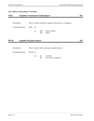 Page 98Page 3-72NDA-24233 Issue 2
Console Command List VisuaLink 128/384 Engineering Guide
3.30  Option Control Report Command
STEI SnapShot Transmission Ending Report 30-1
RFVR SnapShot Reception Report 30-2
Description: This is a report notifying a snapshot transmission is completed.
Command Format: STEI p1
p1: OK :  normal ending 
   NG :  failure
Description: This is a report when receiving a snapshot picture.
Command Format: RFVR p1
p1: 01: receiving
   00:  receiving is completed 